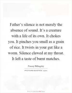 Father’s silence is not merely the absence of sound. It’s a creature with a life of its own. It chokes you. It pinches you small as a grain of rice. It twists in your gut like a worm. Silence clawed at my throat. It left a taste of burnt matches Picture Quote #1