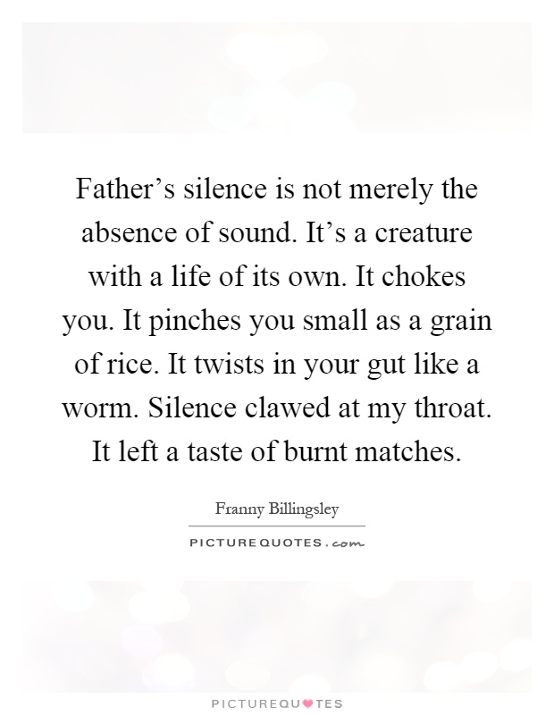 Father's silence is not merely the absence of sound. It's a creature with a life of its own. It chokes you. It pinches you small as a grain of rice. It twists in your gut like a worm. Silence clawed at my throat. It left a taste of burnt matches Picture Quote #1