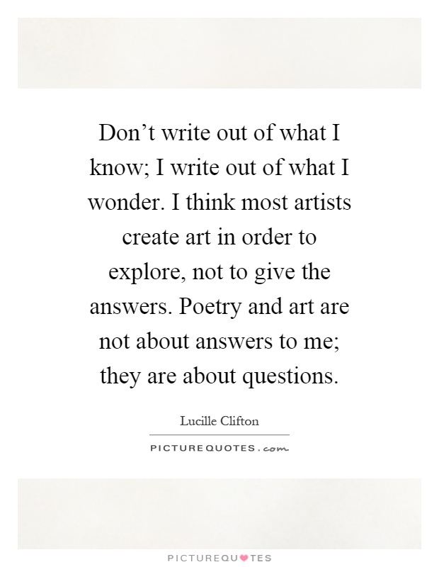 Don't write out of what I know; I write out of what I wonder. I think most artists create art in order to explore, not to give the answers. Poetry and art are not about answers to me; they are about questions Picture Quote #1