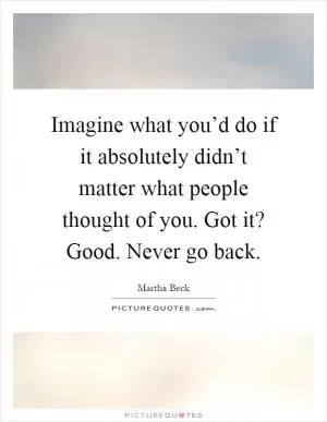 Imagine what you’d do if it absolutely didn’t matter what people thought of you. Got it? Good. Never go back Picture Quote #1