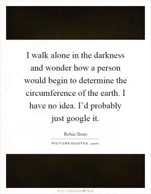 I walk alone in the darkness and wonder how a person would begin to determine the circumference of the earth. I have no idea. I’d probably just google it Picture Quote #1