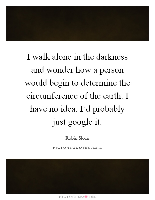 I walk alone in the darkness and wonder how a person would begin to determine the circumference of the earth. I have no idea. I'd probably just google it Picture Quote #1