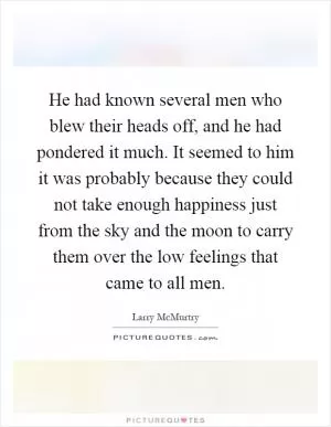 He had known several men who blew their heads off, and he had pondered it much. It seemed to him it was probably because they could not take enough happiness just from the sky and the moon to carry them over the low feelings that came to all men Picture Quote #1
