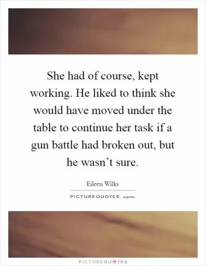 She had of course, kept working. He liked to think she would have moved under the table to continue her task if a gun battle had broken out, but he wasn’t sure Picture Quote #1