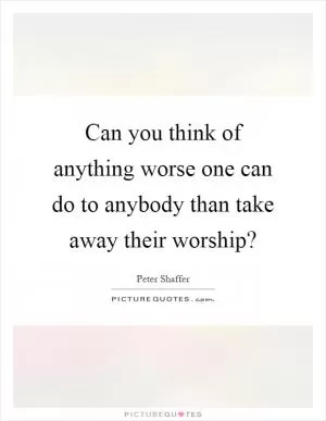 Can you think of anything worse one can do to anybody than take away their worship? Picture Quote #1