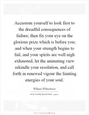 Accustom yourself to look first to the dreadful consequences of failure; then fix your eye on the glorious prize which is before you; and when your strength begins to fail, and your spirits are well nigh exhausted, let the animating view rekindle your resolution, and call forth in renewed vigour the fainting energies of your soul Picture Quote #1