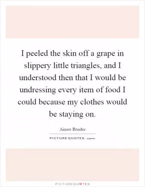 I peeled the skin off a grape in slippery little triangles, and I understood then that I would be undressing every item of food I could because my clothes would be staying on Picture Quote #1
