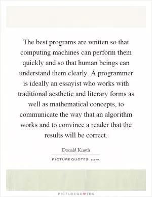 The best programs are written so that computing machines can perform them quickly and so that human beings can understand them clearly. A programmer is ideally an essayist who works with traditional aesthetic and literary forms as well as mathematical concepts, to communicate the way that an algorithm works and to convince a reader that the results will be correct Picture Quote #1