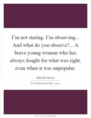 I’m not staring. I’m observing... And what do you observe?... A brave young woman who has always fought for what was right, even when it was unpopular Picture Quote #1