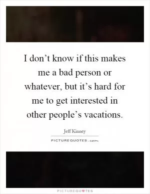 I don’t know if this makes me a bad person or whatever, but it’s hard for me to get interested in other people’s vacations Picture Quote #1
