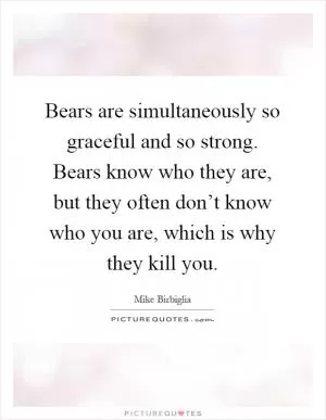 Bears are simultaneously so graceful and so strong. Bears know who they are, but they often don’t know who you are, which is why they kill you Picture Quote #1