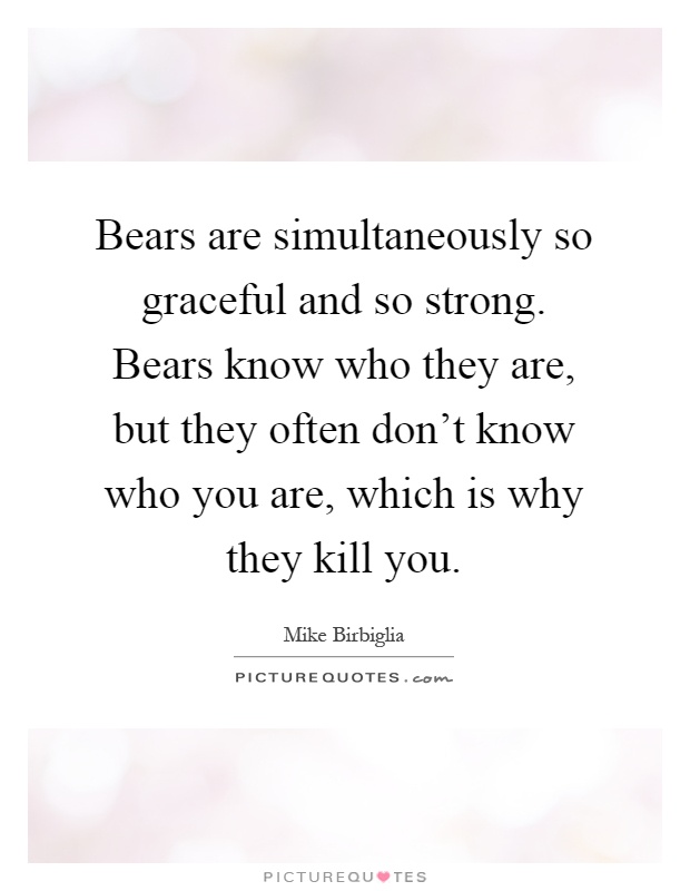 Bears are simultaneously so graceful and so strong. Bears know who they are, but they often don't know who you are, which is why they kill you Picture Quote #1