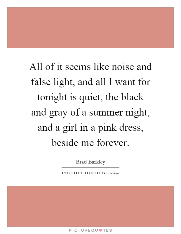 All of it seems like noise and false light, and all I want for tonight is quiet, the black and gray of a summer night, and a girl in a pink dress, beside me forever Picture Quote #1