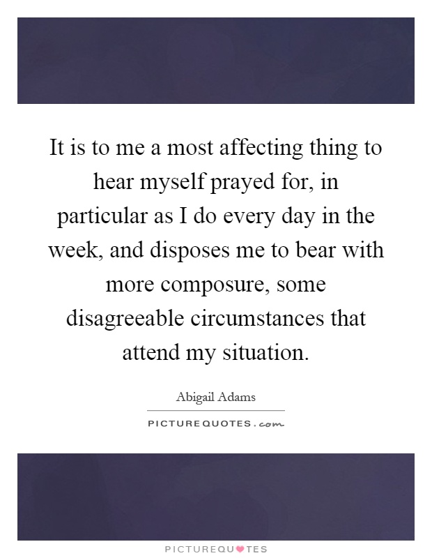 It is to me a most affecting thing to hear myself prayed for, in particular as I do every day in the week, and disposes me to bear with more composure, some disagreeable circumstances that attend my situation Picture Quote #1