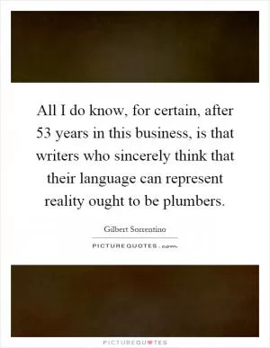 All I do know, for certain, after 53 years in this business, is that writers who sincerely think that their language can represent reality ought to be plumbers Picture Quote #1