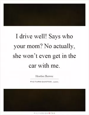 I drive well! Says who your mom? No actually, she won’t even get in the car with me Picture Quote #1