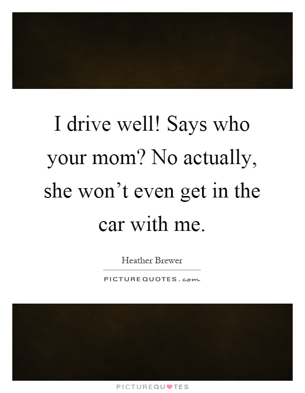 I drive well! Says who your mom? No actually, she won't even get in the car with me Picture Quote #1