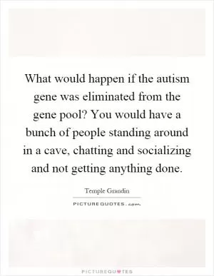 What would happen if the autism gene was eliminated from the gene pool? You would have a bunch of people standing around in a cave, chatting and socializing and not getting anything done Picture Quote #1