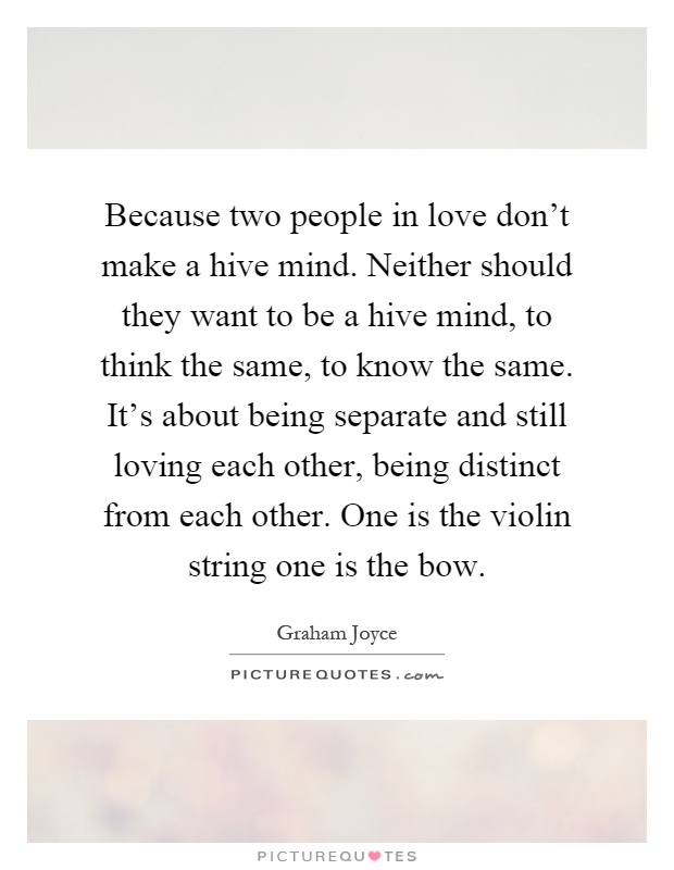Because two people in love don't make a hive mind. Neither should they want to be a hive mind, to think the same, to know the same. It's about being separate and still loving each other, being distinct from each other. One is the violin string one is the bow Picture Quote #1