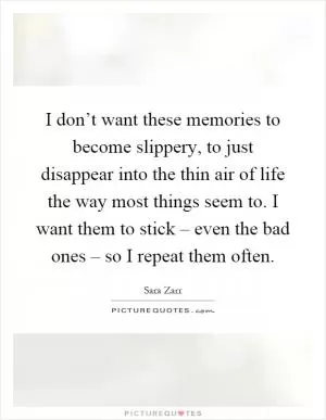 I don’t want these memories to become slippery, to just disappear into the thin air of life the way most things seem to. I want them to stick – even the bad ones – so I repeat them often Picture Quote #1