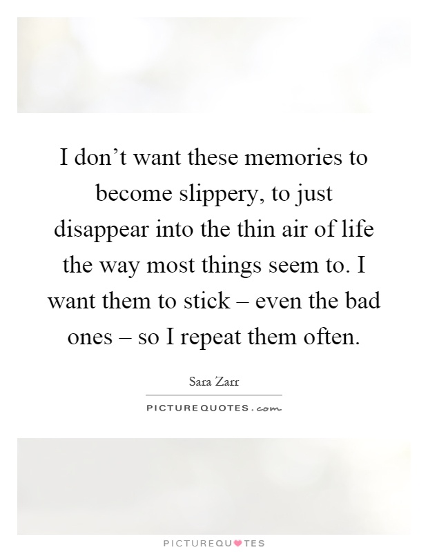I don't want these memories to become slippery, to just disappear into the thin air of life the way most things seem to. I want them to stick – even the bad ones – so I repeat them often Picture Quote #1