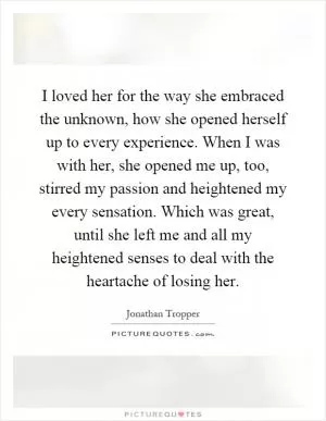 I loved her for the way she embraced the unknown, how she opened herself up to every experience. When I was with her, she opened me up, too, stirred my passion and heightened my every sensation. Which was great, until she left me and all my heightened senses to deal with the heartache of losing her Picture Quote #1