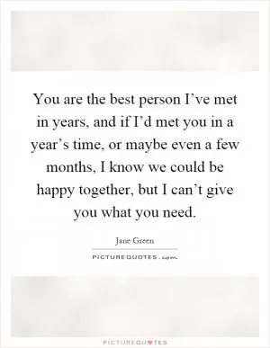 You are the best person I’ve met in years, and if I’d met you in a year’s time, or maybe even a few months, I know we could be happy together, but I can’t give you what you need Picture Quote #1