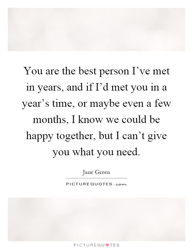 You are the best person I've met in years, and if I'd met you in a year's time, or maybe even a few months, I know we could be happy together, but I can't give you what you need Picture Quote #1