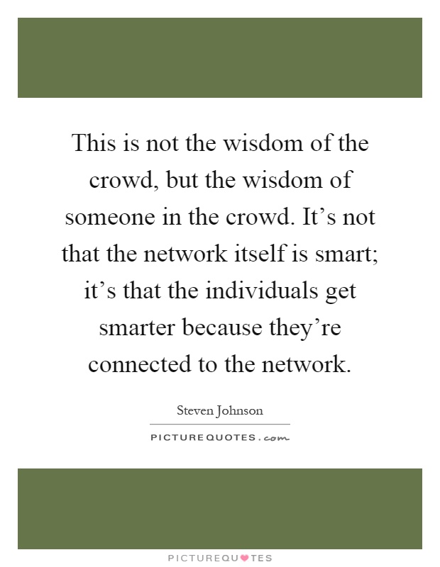 This is not the wisdom of the crowd, but the wisdom of someone in the crowd. It's not that the network itself is smart; it's that the individuals get smarter because they're connected to the network Picture Quote #1