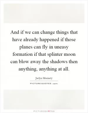 And if we can change things that have already happened if those planes can fly in uneasy formation if that splinter moon can blow away the shadows then anything, anything at all Picture Quote #1