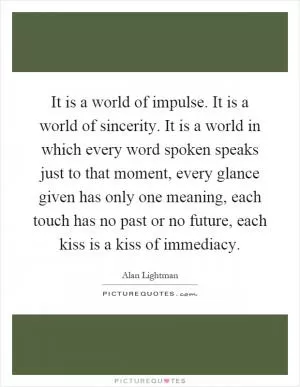 It is a world of impulse. It is a world of sincerity. It is a world in which every word spoken speaks just to that moment, every glance given has only one meaning, each touch has no past or no future, each kiss is a kiss of immediacy Picture Quote #1
