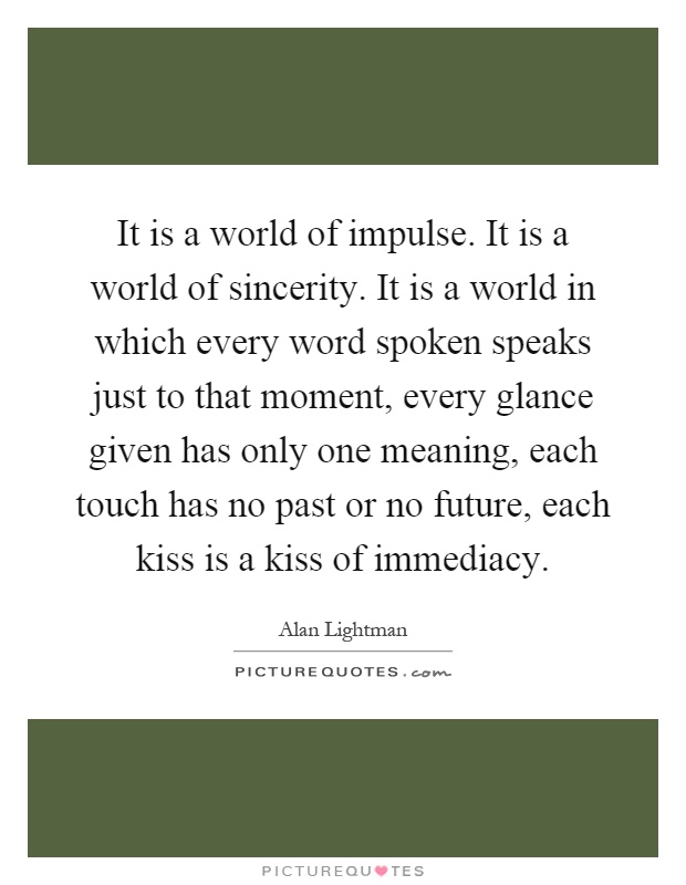 It is a world of impulse. It is a world of sincerity. It is a world in which every word spoken speaks just to that moment, every glance given has only one meaning, each touch has no past or no future, each kiss is a kiss of immediacy Picture Quote #1