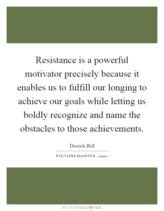 Resistance is a powerful motivator precisely because it enables us to fulfill our longing to achieve our goals while letting us boldly recognize and name the obstacles to those achievements Picture Quote #1