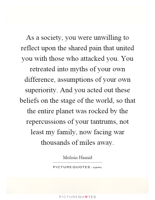 As a society, you were unwilling to reflect upon the shared pain that united you with those who attacked you. You retreated into myths of your own difference, assumptions of your own superiority. And you acted out these beliefs on the stage of the world, so that the entire planet was rocked by the repercussions of your tantrums, not least my family, now facing war thousands of miles away Picture Quote #1