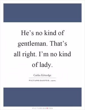 He’s no kind of gentleman. That’s all right. I’m no kind of lady Picture Quote #1