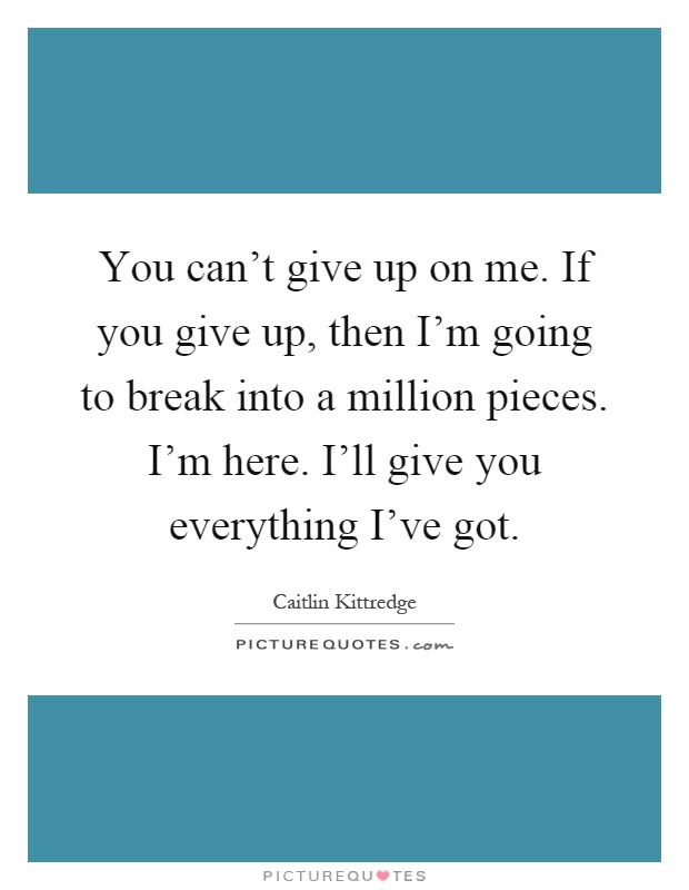 You can't give up on me. If you give up, then I'm going to break into a million pieces. I'm here. I'll give you everything I've got Picture Quote #1