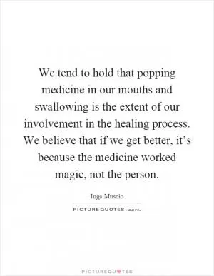 We tend to hold that popping medicine in our mouths and swallowing is the extent of our involvement in the healing process. We believe that if we get better, it’s because the medicine worked magic, not the person Picture Quote #1