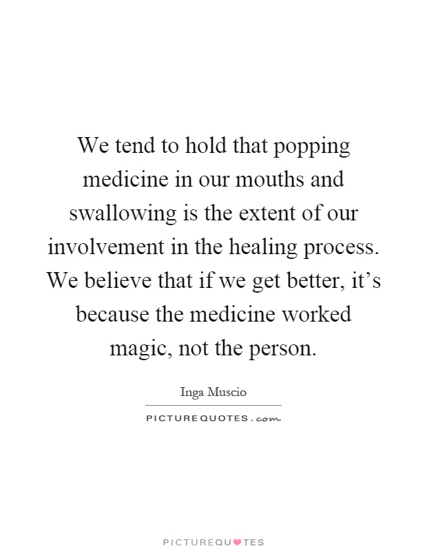 We tend to hold that popping medicine in our mouths and swallowing is the extent of our involvement in the healing process. We believe that if we get better, it's because the medicine worked magic, not the person Picture Quote #1