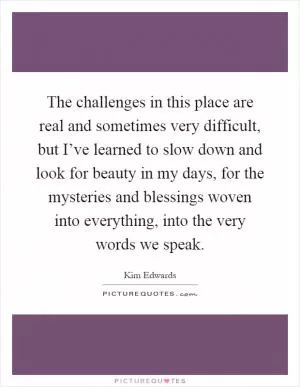 The challenges in this place are real and sometimes very difficult, but I’ve learned to slow down and look for beauty in my days, for the mysteries and blessings woven into everything, into the very words we speak Picture Quote #1
