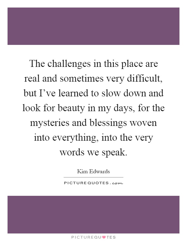The challenges in this place are real and sometimes very difficult, but I've learned to slow down and look for beauty in my days, for the mysteries and blessings woven into everything, into the very words we speak Picture Quote #1