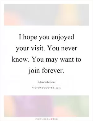 I hope you enjoyed your visit. You never know. You may want to join forever Picture Quote #1