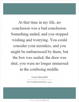 At that time in my life, no conclusion was a bad conclusion. Something ended, and you stopped wishing and worrying. You could consider your mistakes, and you might be embarrassed by them, but the box was sealed, the door was shut, you were no longer immersed in the confusing middle Picture Quote #1