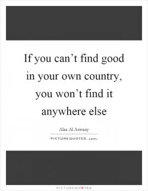 If you can’t find good in your own country, you won’t find it anywhere else Picture Quote #1