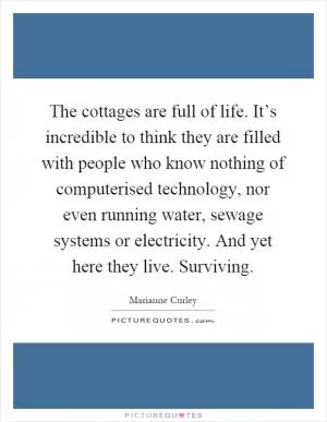 The cottages are full of life. It’s incredible to think they are filled with people who know nothing of computerised technology, nor even running water, sewage systems or electricity. And yet here they live. Surviving Picture Quote #1