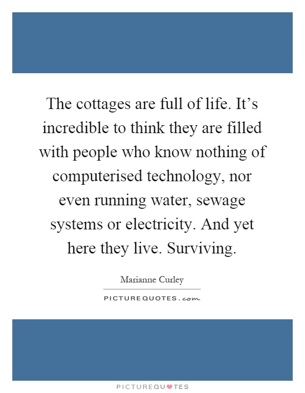 The cottages are full of life. It's incredible to think they are filled with people who know nothing of computerised technology, nor even running water, sewage systems or electricity. And yet here they live. Surviving Picture Quote #1