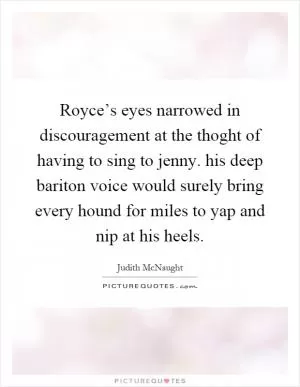 Royce’s eyes narrowed in discouragement at the thoght of having to sing to jenny. his deep bariton voice would surely bring every hound for miles to yap and nip at his heels Picture Quote #1
