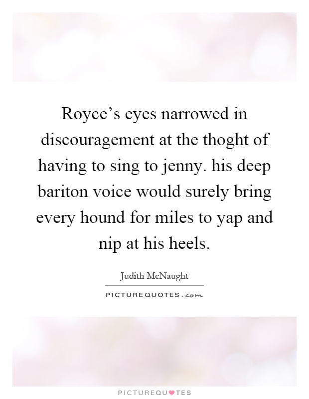 Royce's eyes narrowed in discouragement at the thoght of having to sing to jenny. his deep bariton voice would surely bring every hound for miles to yap and nip at his heels Picture Quote #1