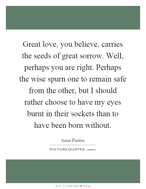 Great love, you believe, carries the seeds of great sorrow. Well, perhaps you are right. Perhaps the wise spurn one to remain safe from the other, but I should rather choose to have my eyes burnt in their sockets than to have been born without Picture Quote #1