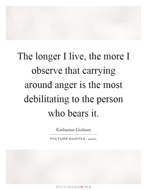 The longer I live, the more I observe that carrying around anger is the most debilitating to the person who bears it Picture Quote #1