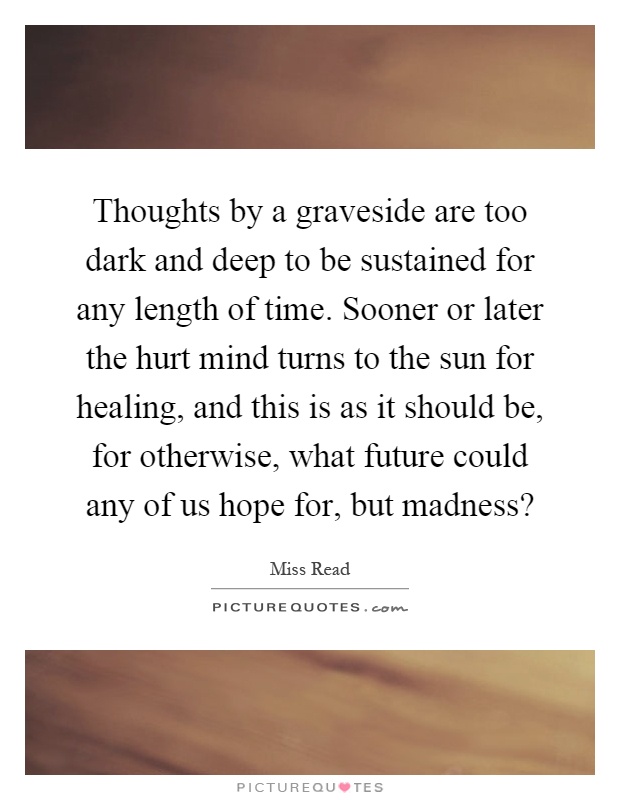 Thoughts by a graveside are too dark and deep to be sustained for any length of time. Sooner or later the hurt mind turns to the sun for healing, and this is as it should be, for otherwise, what future could any of us hope for, but madness? Picture Quote #1